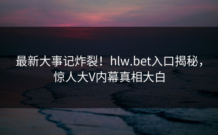 最新大事记炸裂！hlw.bet入口揭秘，惊人大V内幕真相大白