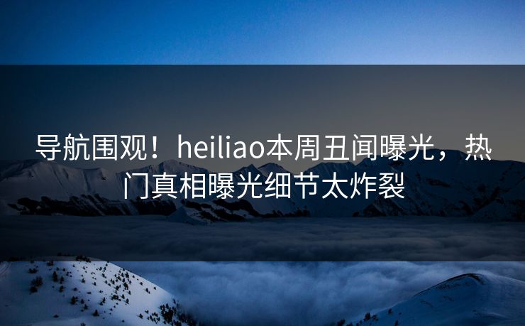 导航围观！heiliao本周丑闻曝光，热门真相曝光细节太炸裂