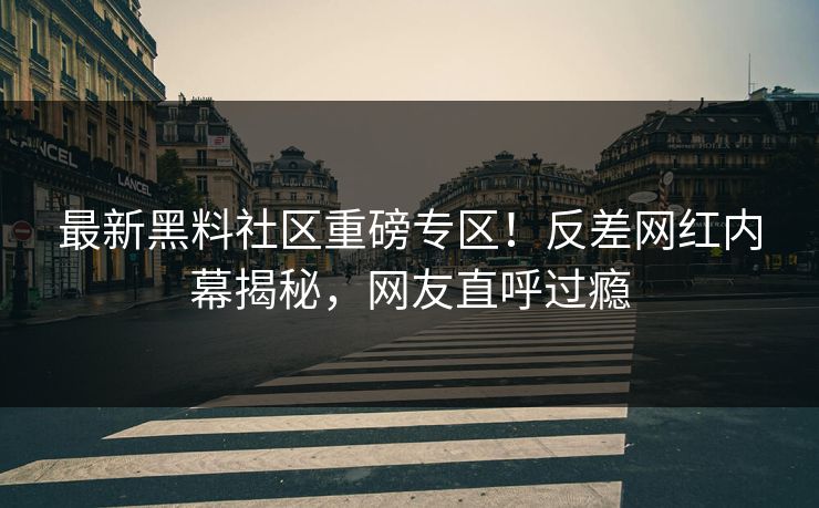 最新黑料社区重磅专区！反差网红内幕揭秘，网友直呼过瘾