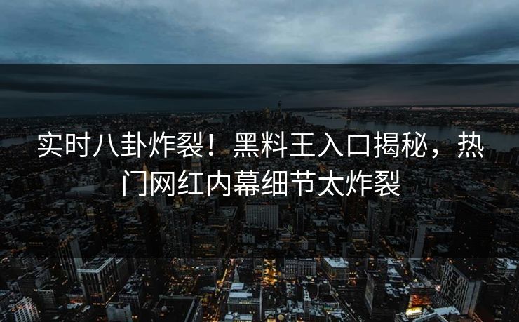 实时八卦炸裂！黑料王入口揭秘，热门网红内幕细节太炸裂