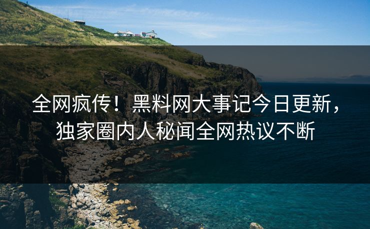 全网疯传！黑料网大事记今日更新，独家圈内人秘闻全网热议不断