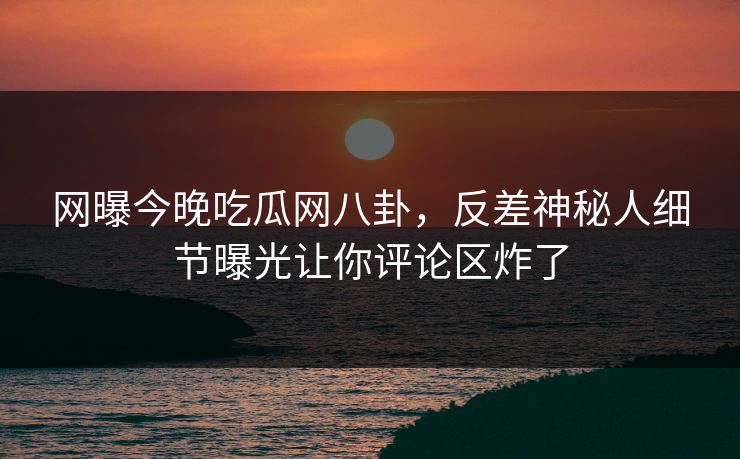 网曝今晚吃瓜网八卦，反差神秘人细节曝光让你评论区炸了