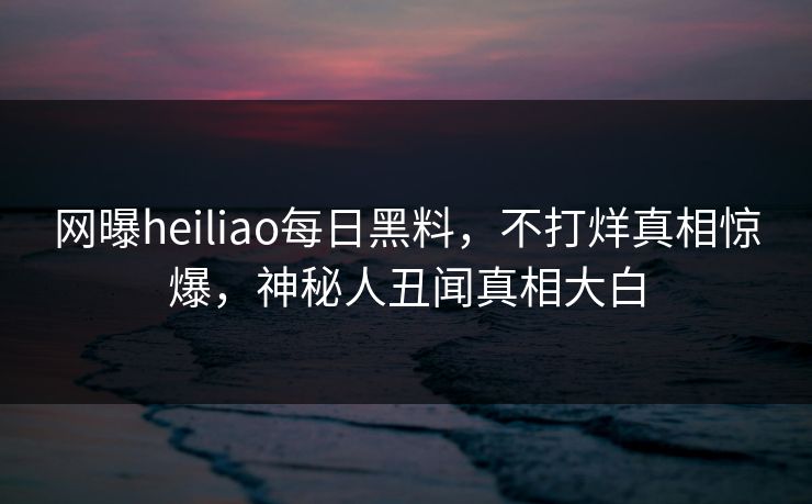 网曝heiliao每日黑料，不打烊真相惊爆，神秘人丑闻真相大白