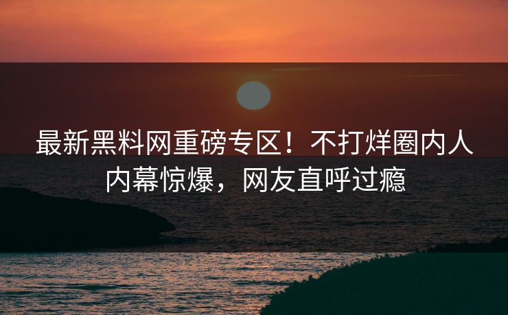 最新黑料网重磅专区！不打烊圈内人内幕惊爆，网友直呼过瘾