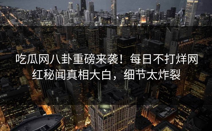 吃瓜网八卦重磅来袭！每日不打烊网红秘闻真相大白，细节太炸裂