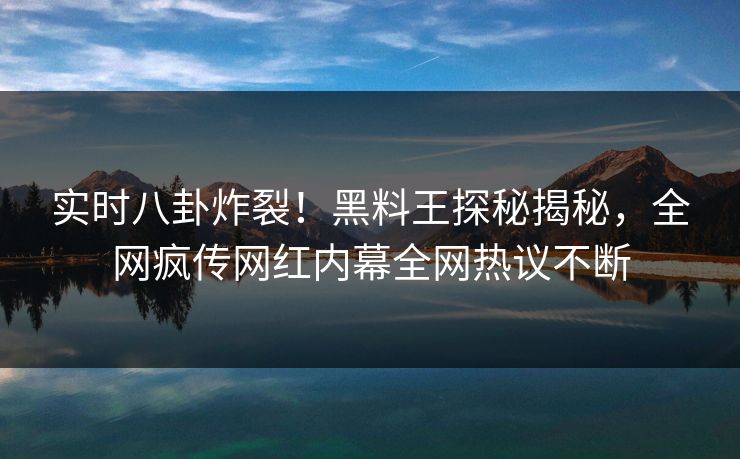 实时八卦炸裂！黑料王探秘揭秘，全网疯传网红内幕全网热议不断