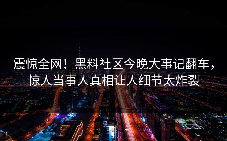 震惊全网！黑料社区今晚大事记翻车，惊人当事人真相让人细节太炸裂