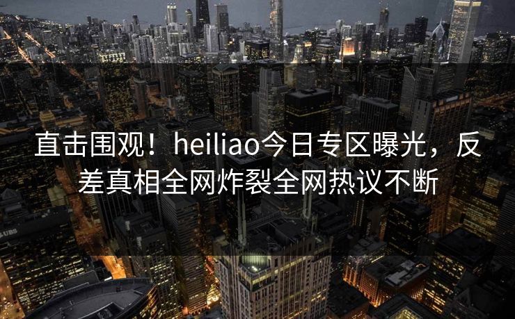 直击围观！heiliao今日专区曝光，反差真相全网炸裂全网热议不断