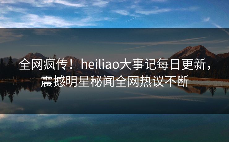 全网疯传！heiliao大事记每日更新，震撼明星秘闻全网热议不断