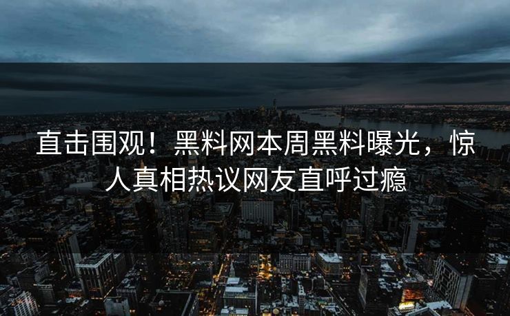 直击围观！黑料网本周黑料曝光，惊人真相热议网友直呼过瘾