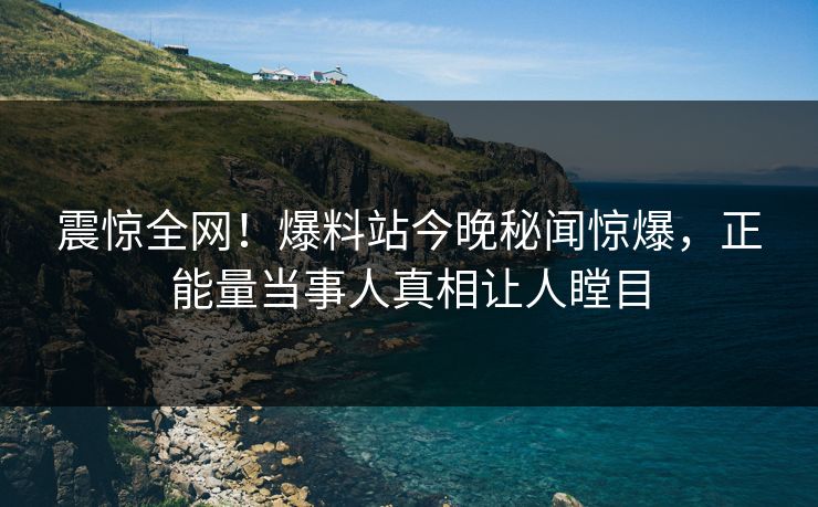 震惊全网！爆料站今晚秘闻惊爆，正能量当事人真相让人瞠目