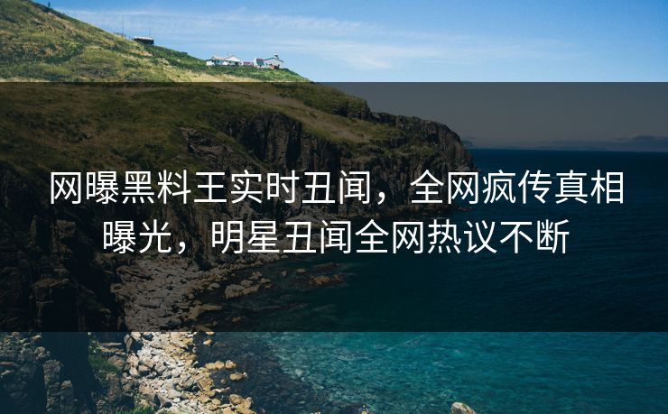 网曝黑料王实时丑闻，全网疯传真相曝光，明星丑闻全网热议不断