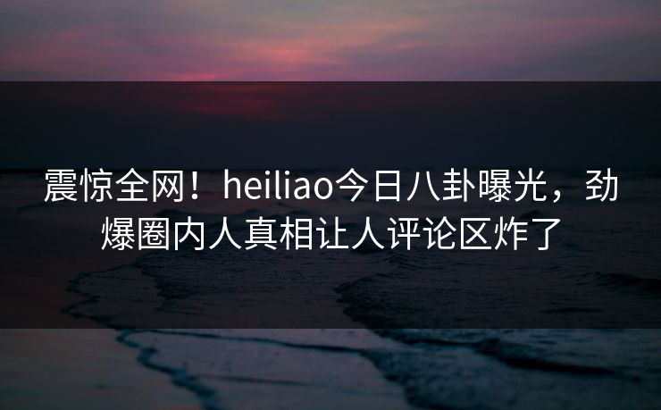 震惊全网！heiliao今日八卦曝光，劲爆圈内人真相让人评论区炸了