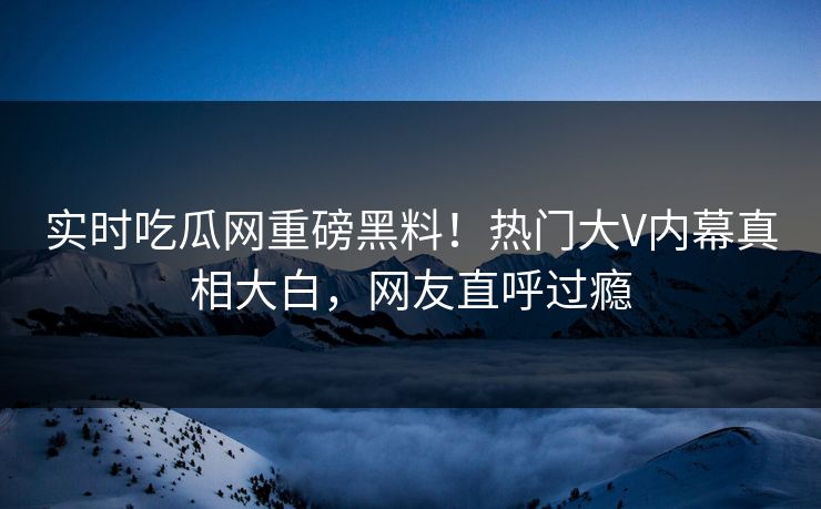 实时吃瓜网重磅黑料！热门大V内幕真相大白，网友直呼过瘾