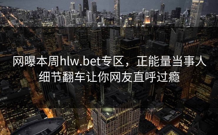 网曝本周hlw.bet专区，正能量当事人细节翻车让你网友直呼过瘾