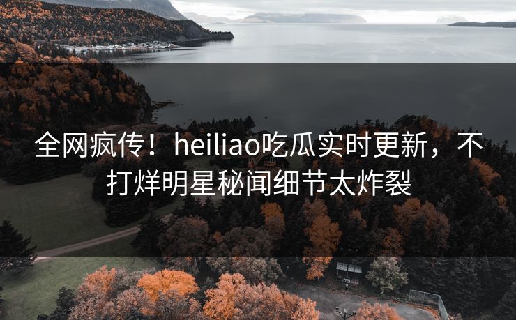 全网疯传！heiliao吃瓜实时更新，不打烊明星秘闻细节太炸裂