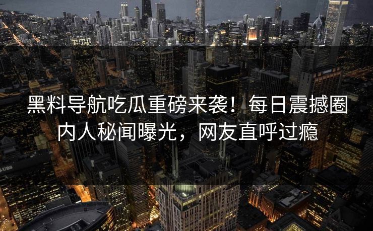 黑料导航吃瓜重磅来袭！每日震撼圈内人秘闻曝光，网友直呼过瘾