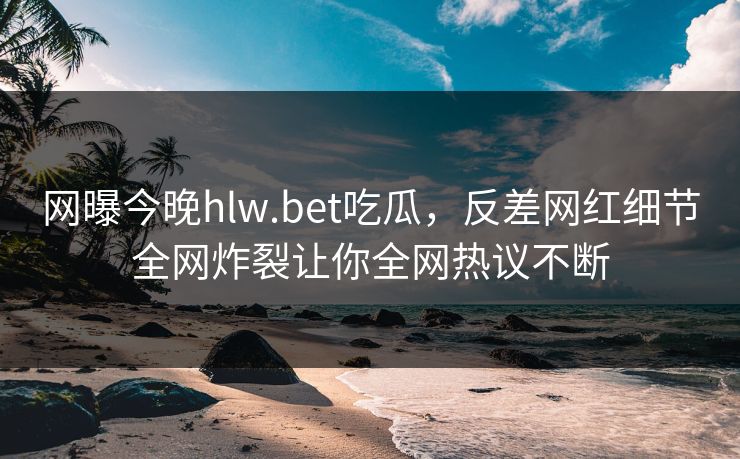 网曝今晚hlw.bet吃瓜，反差网红细节全网炸裂让你全网热议不断