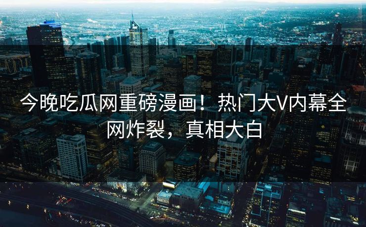 今晚吃瓜网重磅漫画！热门大V内幕全网炸裂，真相大白