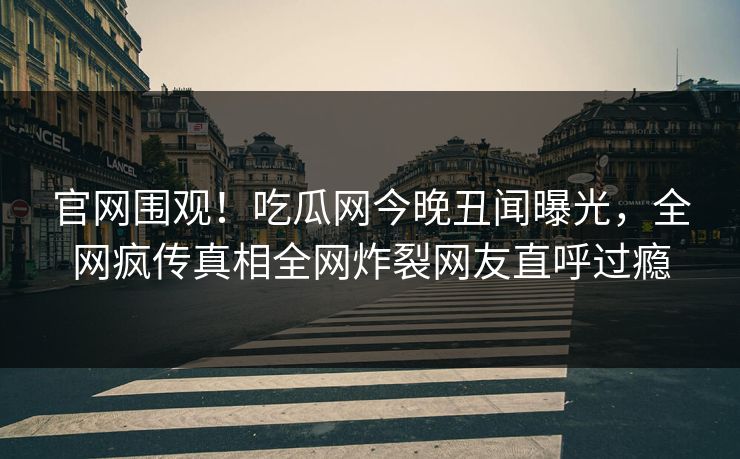 官网围观！吃瓜网今晚丑闻曝光，全网疯传真相全网炸裂网友直呼过瘾