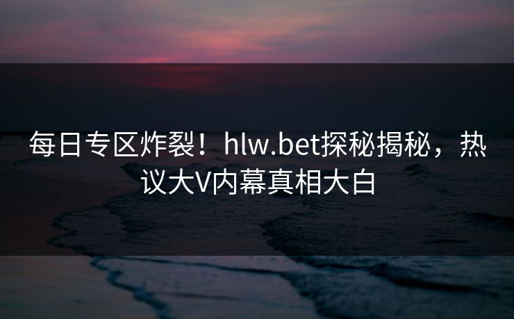 每日专区炸裂！hlw.bet探秘揭秘，热议大V内幕真相大白