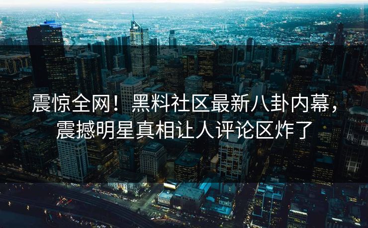 震惊全网！黑料社区最新八卦内幕，震撼明星真相让人评论区炸了