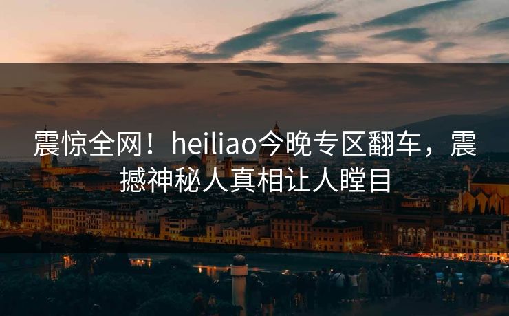 震惊全网！heiliao今晚专区翻车，震撼神秘人真相让人瞠目