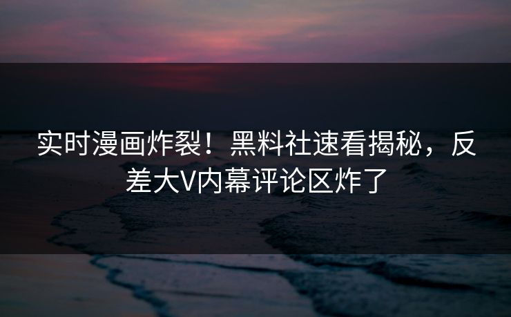 实时漫画炸裂！黑料社速看揭秘，反差大V内幕评论区炸了