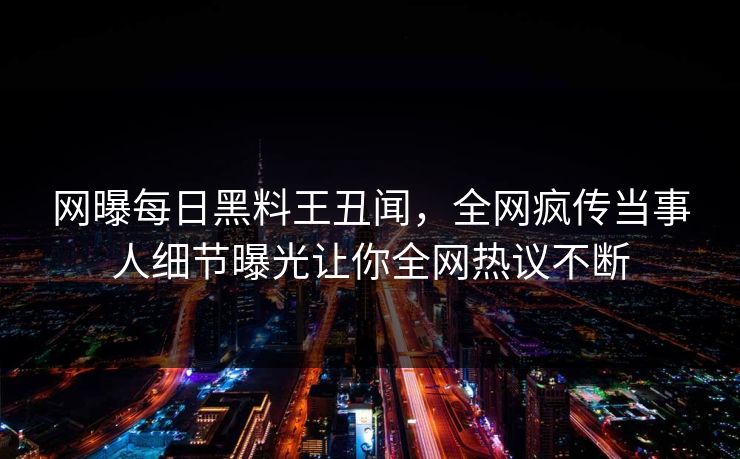 网曝每日黑料王丑闻，全网疯传当事人细节曝光让你全网热议不断