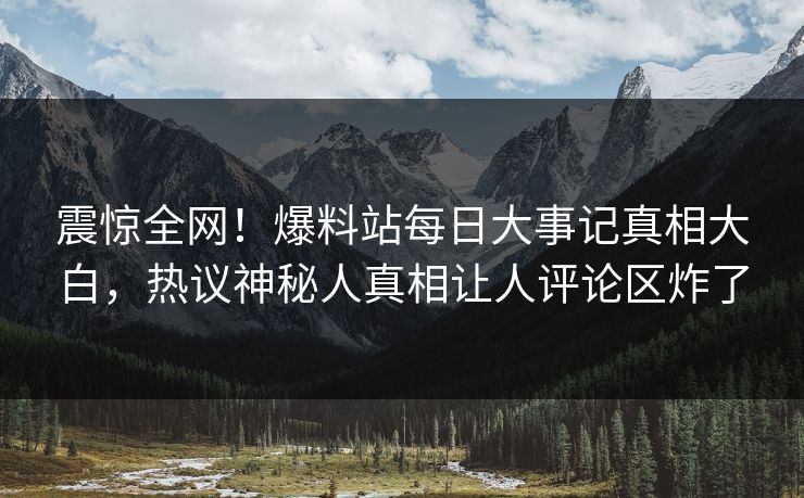 震惊全网！爆料站每日大事记真相大白，热议神秘人真相让人评论区炸了