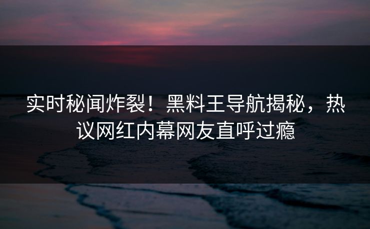 实时秘闻炸裂！黑料王导航揭秘，热议网红内幕网友直呼过瘾