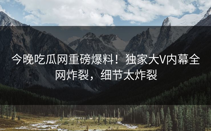 今晚吃瓜网重磅爆料！独家大V内幕全网炸裂，细节太炸裂
