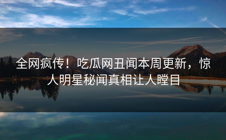 全网疯传！吃瓜网丑闻本周更新，惊人明星秘闻真相让人瞠目