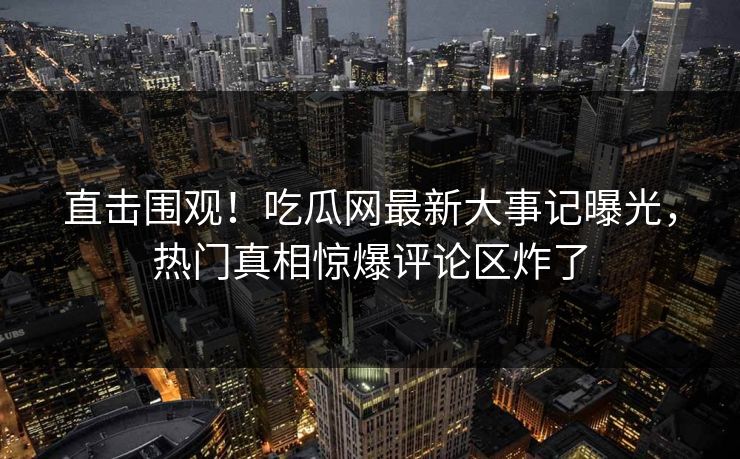 直击围观！吃瓜网最新大事记曝光，热门真相惊爆评论区炸了