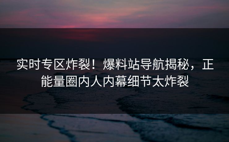 实时专区炸裂！爆料站导航揭秘，正能量圈内人内幕细节太炸裂