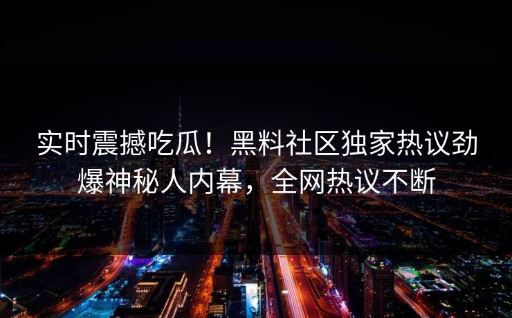 实时震撼吃瓜！黑料社区独家热议劲爆神秘人内幕，全网热议不断