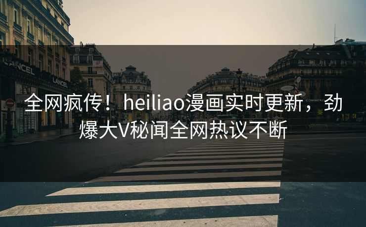 全网疯传！heiliao漫画实时更新，劲爆大V秘闻全网热议不断