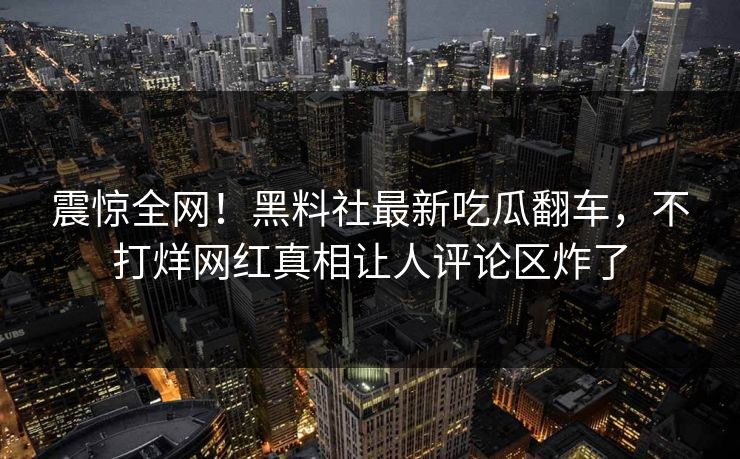 震惊全网！黑料社最新吃瓜翻车，不打烊网红真相让人评论区炸了