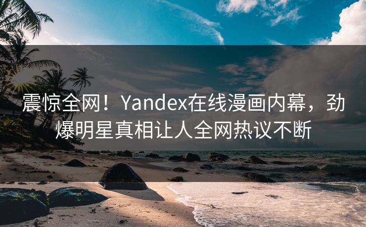 震惊全网！Yandex在线漫画内幕，劲爆明星真相让人全网热议不断