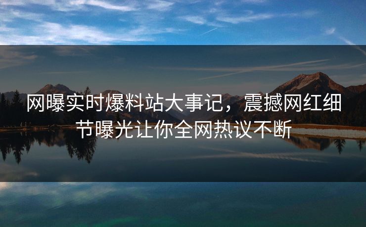 网曝实时爆料站大事记，震撼网红细节曝光让你全网热议不断