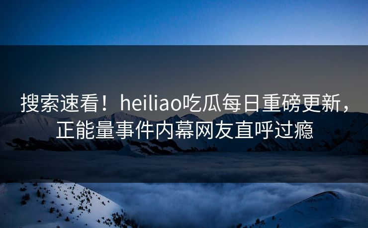 搜索速看！heiliao吃瓜每日重磅更新，正能量事件内幕网友直呼过瘾