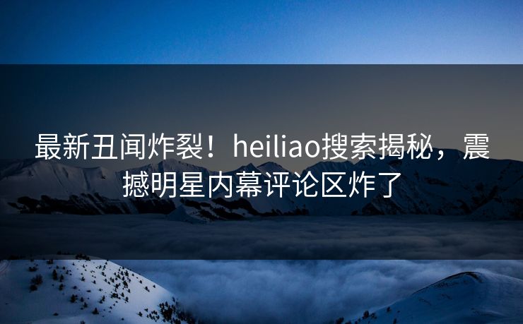 最新丑闻炸裂！heiliao搜索揭秘，震撼明星内幕评论区炸了