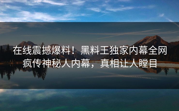在线震撼爆料！黑料王独家内幕全网疯传神秘人内幕，真相让人瞠目
