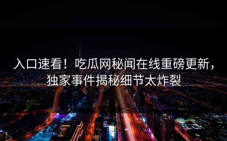 入口速看！吃瓜网秘闻在线重磅更新，独家事件揭秘细节太炸裂