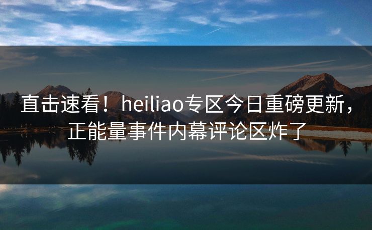 直击速看！heiliao专区今日重磅更新，正能量事件内幕评论区炸了