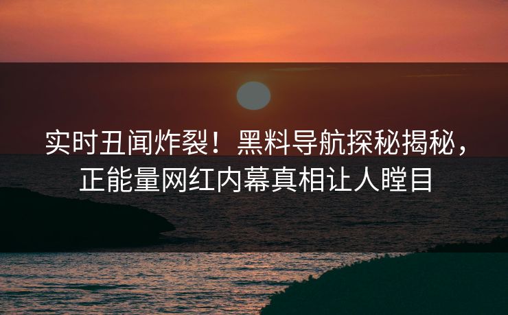 实时丑闻炸裂！黑料导航探秘揭秘，正能量网红内幕真相让人瞠目