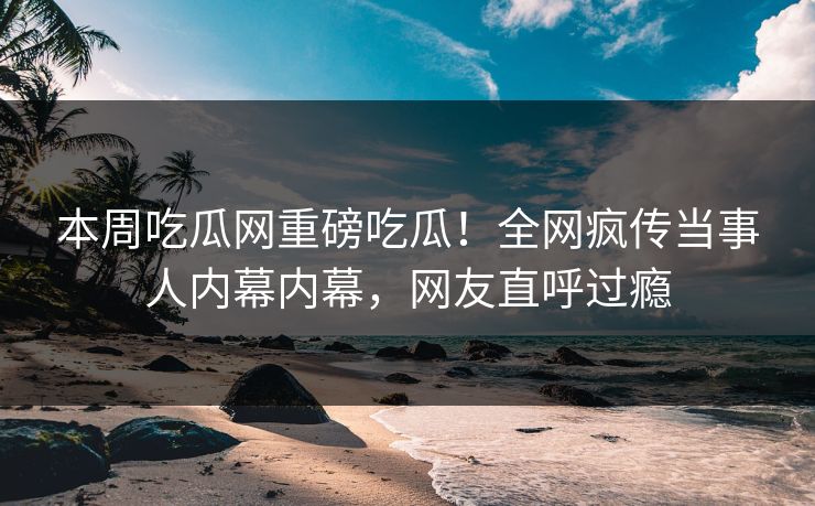 本周吃瓜网重磅吃瓜！全网疯传当事人内幕内幕，网友直呼过瘾