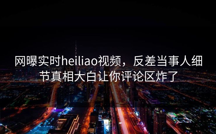 网曝实时heiliao视频，反差当事人细节真相大白让你评论区炸了