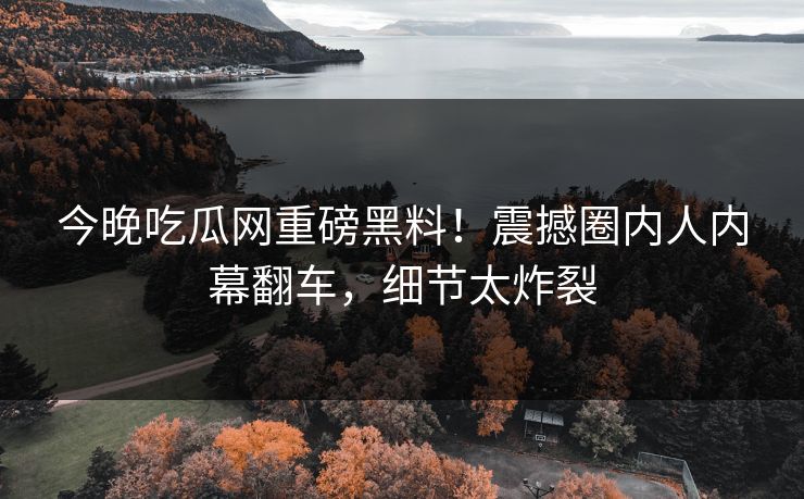 今晚吃瓜网重磅黑料！震撼圈内人内幕翻车，细节太炸裂