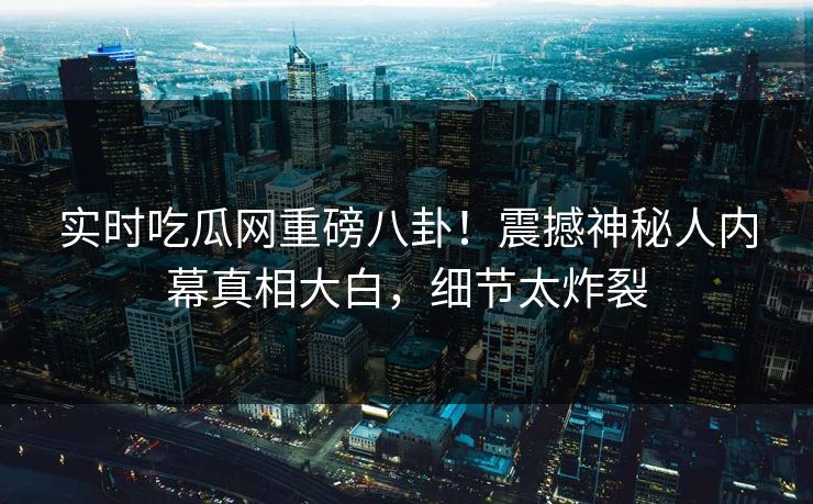 实时吃瓜网重磅八卦！震撼神秘人内幕真相大白，细节太炸裂